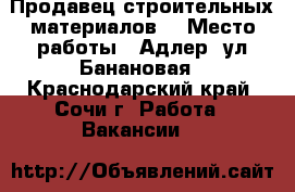 Продавец строительных материалов. › Место работы ­ Адлер, ул Банановая - Краснодарский край, Сочи г. Работа » Вакансии   